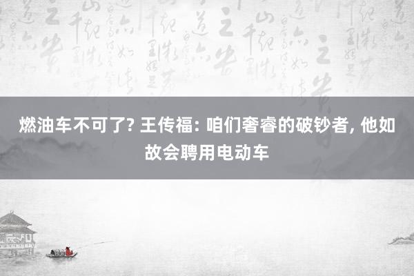 燃油车不可了? 王传福: 咱们奢睿的破钞者, 他如故会聘用电动车