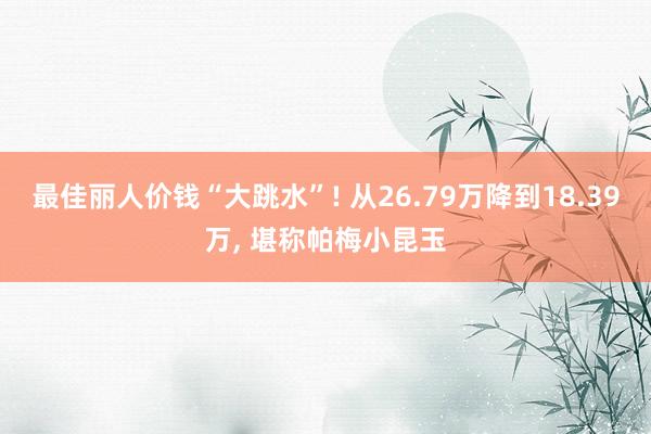 最佳丽人价钱“大跳水”! 从26.79万降到18.39万, 堪称帕梅小昆玉