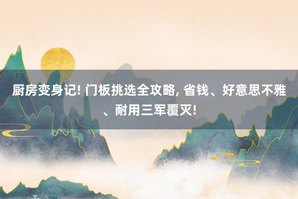 厨房变身记! 门板挑选全攻略, 省钱、好意思不雅、耐用三军覆灭!