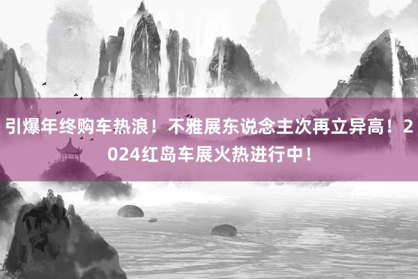 引爆年终购车热浪！不雅展东说念主次再立异高！2024红岛车展火热进行中！