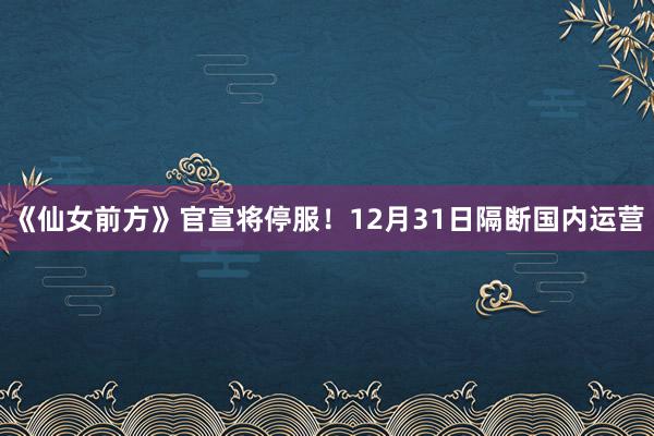 《仙女前方》官宣将停服！12月31日隔断国内运营
