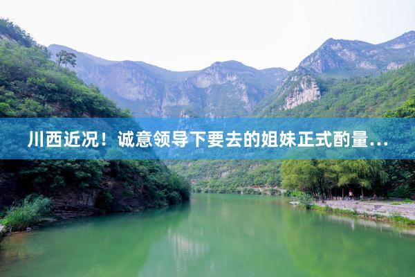 川西近况!诚意领导下要去的姐妹正式酌量…