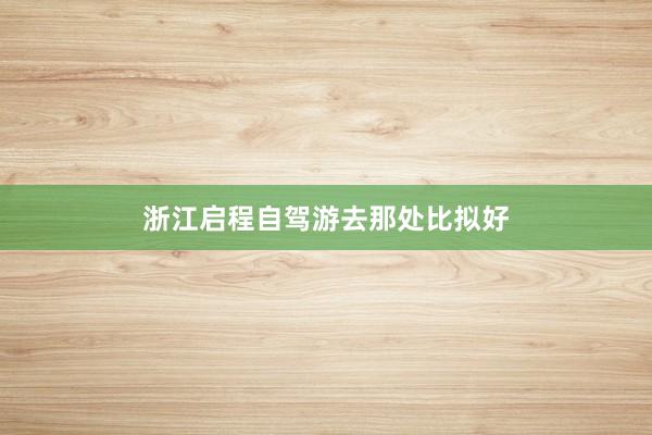 浙江启程自驾游去那处比拟好