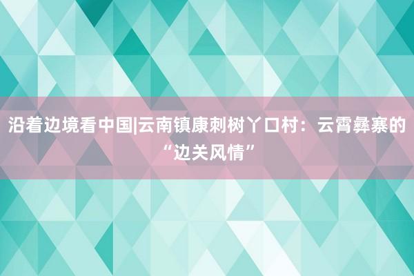 沿着边境看中国|云南镇康刺树丫口村：云霄彝寨的“边关风情”