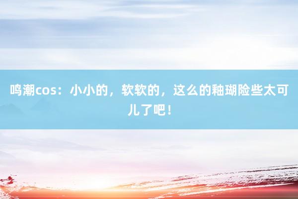 鸣潮cos：小小的，软软的，这么的釉瑚险些太可儿了吧！